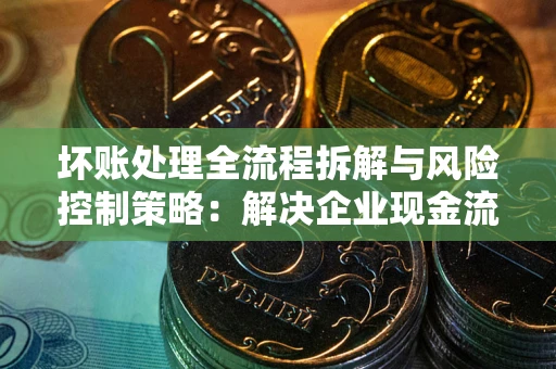 武汉坏账处理全流程拆解与风险控制策略：解决企业现金流顽疾的实战指南