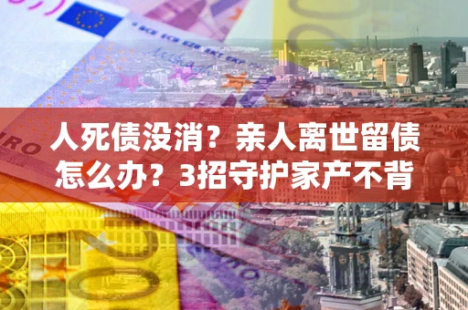 武汉人死债没消？亲人离世留债怎么办？3招守护家产不背锅