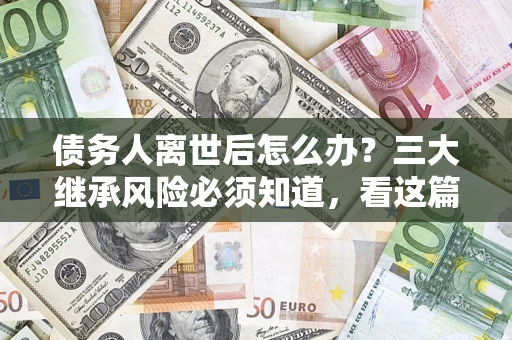 武汉债务人离世后怎么办？三大继承风险必须知道，看这篇就够了