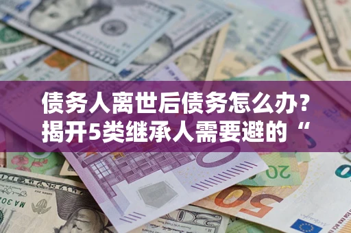 武汉债务人离世后债务怎么办？揭开5类继承人需要避的“坑”
