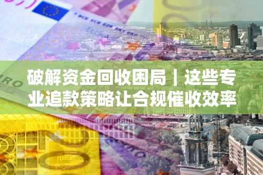 武汉破解资金回收困局｜这些专业追款策略让合规催收效率翻倍