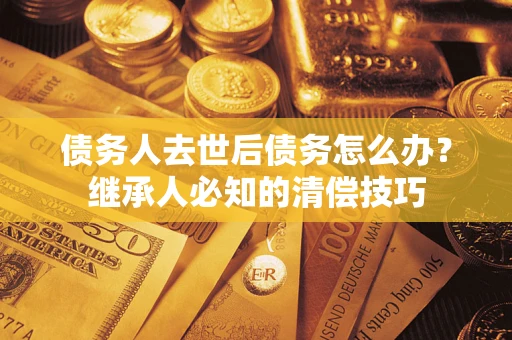 武汉债务人去世后债务怎么办？继承人必知的清偿技巧